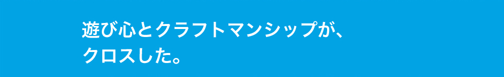 遊び心とクラフトマンシップがクロスした。